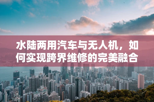 水陆两用汽车与无人机，如何实现跨界维修的完美融合？