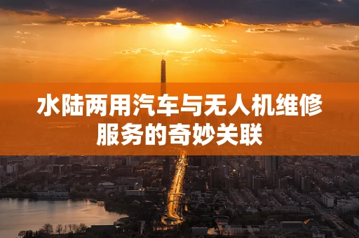 水陆两用汽车与无人机维修服务的奇妙关联