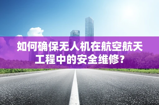 如何确保无人机在航空航天工程中的安全维修？