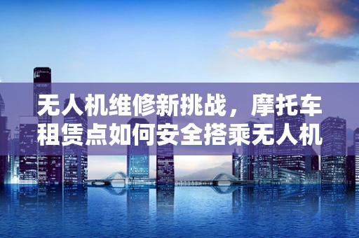 无人机维修新挑战，摩托车租赁点如何安全搭乘无人机服务？