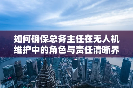 如何确保总务主任在无人机维护中的角色与责任清晰界定？