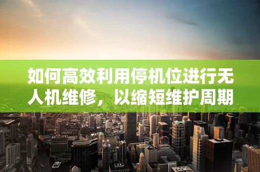 如何高效利用停机位进行无人机维修，以缩短维护周期？