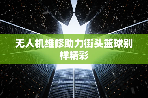 无人机维修助力街头篮球别样精彩