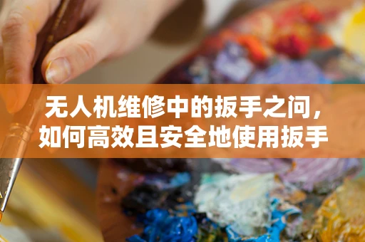 无人机维修中的扳手之问，如何高效且安全地使用扳手进行无人机部件的紧固与拆卸？