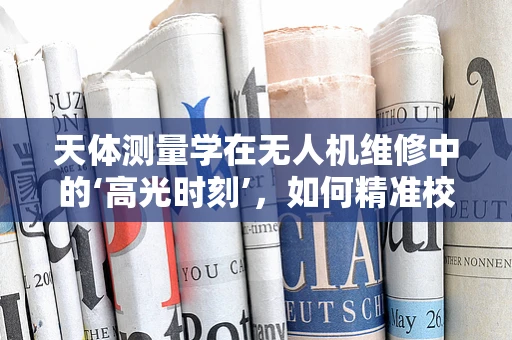 天体测量学在无人机维修中的‘高光时刻’，如何精准校准？