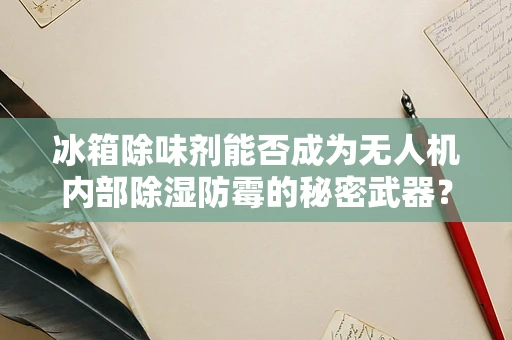 冰箱除味剂能否成为无人机内部除湿防霉的秘密武器？