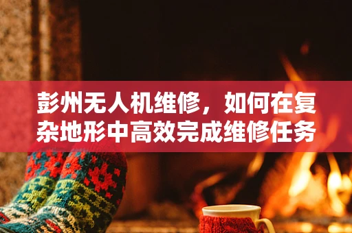 彭州无人机维修，如何在复杂地形中高效完成维修任务？