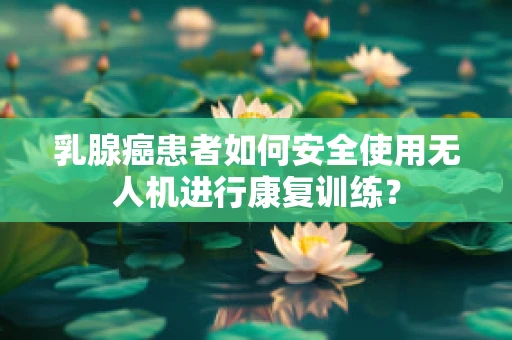 乳腺癌患者如何安全使用无人机进行康复训练？