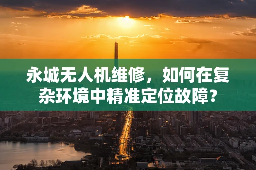 永城无人机维修，如何在复杂环境中精准定位故障？