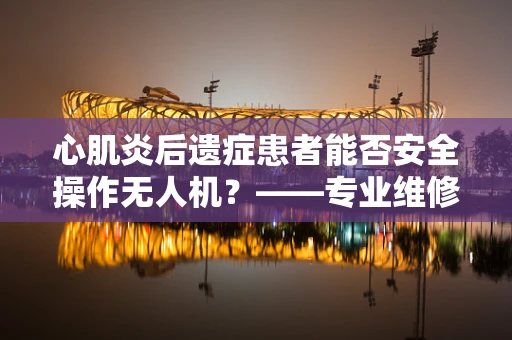 心肌炎后遗症患者能否安全操作无人机？——专业维修视角下的安全考量