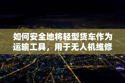 如何安全地将轻型货车作为运输工具，用于无人机维修服务中？