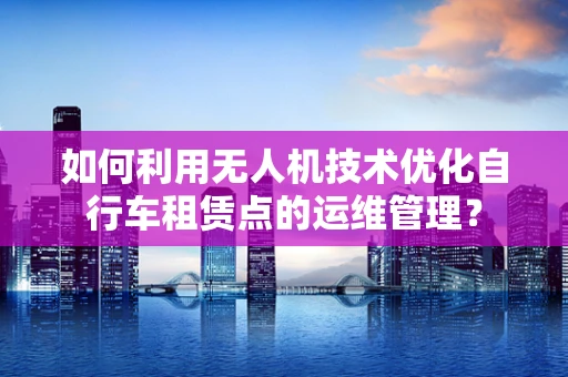 如何利用无人机技术优化自行车租赁点的运维管理？