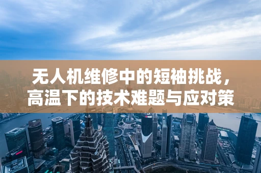 无人机维修中的短袖挑战，高温下的技术难题与应对策略