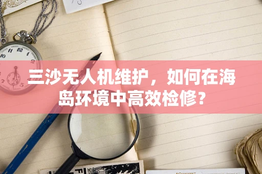 三沙无人机维护，如何在海岛环境中高效检修？