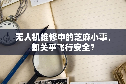 无人机维修中的芝麻小事，却关乎飞行安全？