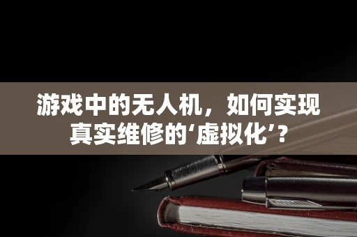 游戏中的无人机，如何实现真实维修的‘虚拟化’？