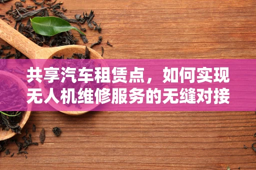 共享汽车租赁点，如何实现无人机维修服务的无缝对接？