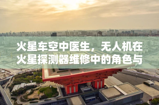 火星车空中医生，无人机在火星探测器维修中的角色与挑战？