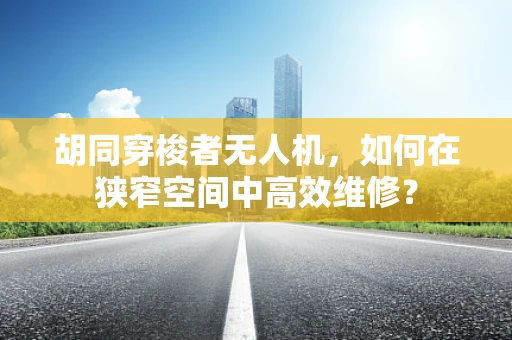 胡同穿梭者无人机，如何在狭窄空间中高效维修？