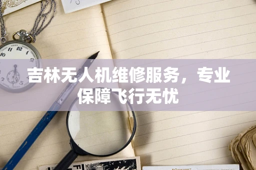 吉林无人机维修服务，专业保障飞行无忧