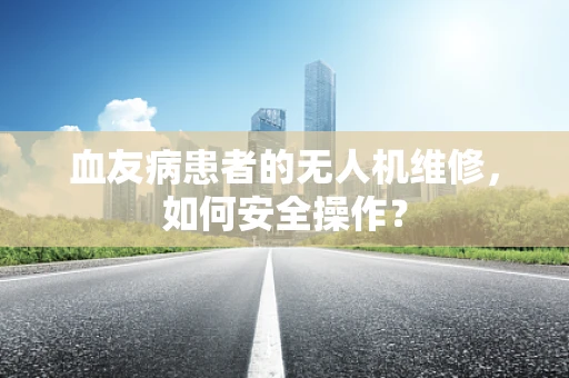 血友病患者的无人机维修，如何安全操作？