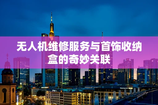 无人机维修服务与首饰收纳盒的奇妙关联