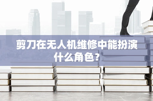 剪刀在无人机维修中能扮演什么角色？