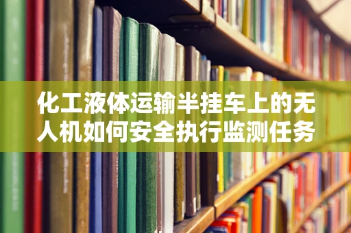 化工液体运输半挂车上的无人机如何安全执行监测任务？