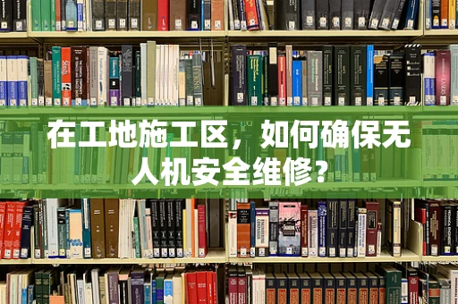 在工地施工区，如何确保无人机安全维修？