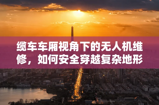 缆车车厢视角下的无人机维修，如何安全穿越复杂地形？
