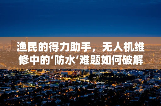 渔民的得力助手，无人机维修中的‘防水’难题如何破解？