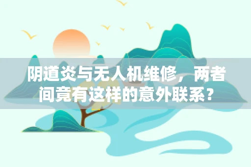 阴道炎与无人机维修，两者间竟有这样的意外联系？