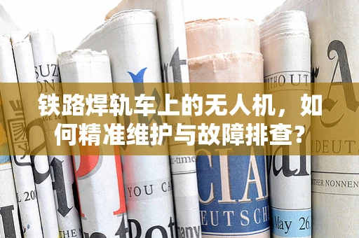 铁路焊轨车上的无人机，如何精准维护与故障排查？