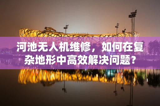 河池无人机维修，如何在复杂地形中高效解决问题？