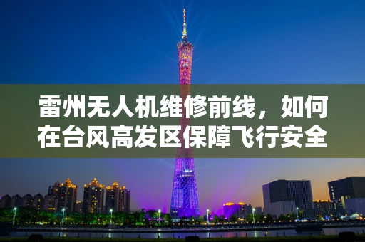 雷州无人机维修前线，如何在台风高发区保障飞行安全？