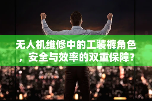 无人机维修中的工装裤角色，安全与效率的双重保障？