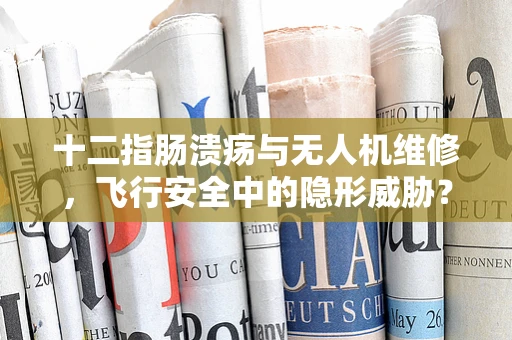 十二指肠溃疡与无人机维修，飞行安全中的隐形威胁？