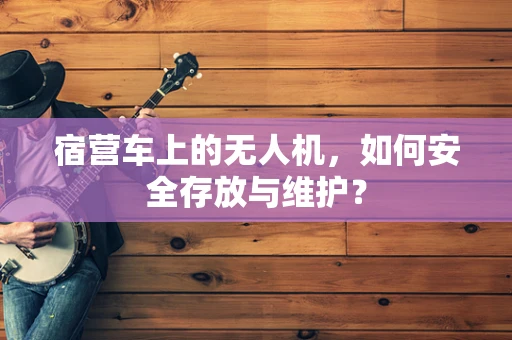 宿营车上的无人机，如何安全存放与维护？