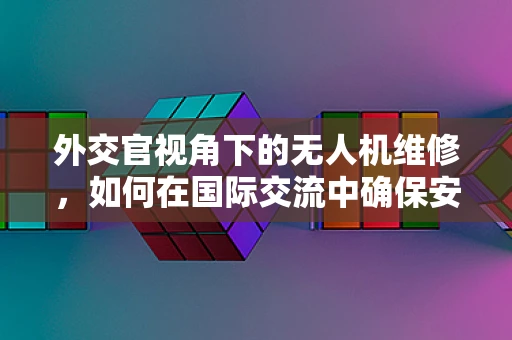 外交官视角下的无人机维修，如何在国际交流中确保安全与高效？