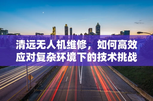 清远无人机维修，如何高效应对复杂环境下的技术挑战？