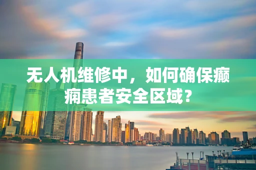 无人机维修中，如何确保癫痫患者安全区域？