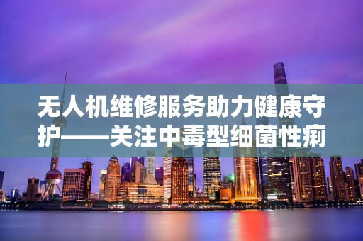 无人机维修服务助力健康守护——关注中毒型细菌性痢疾