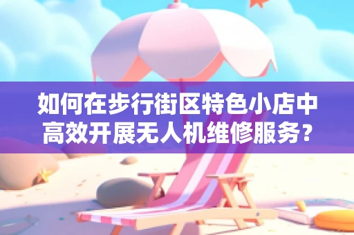 如何在步行街区特色小店中高效开展无人机维修服务？