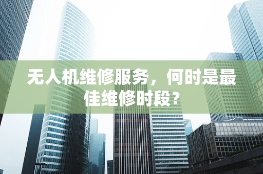 无人机维修服务，何时是最佳维修时段？