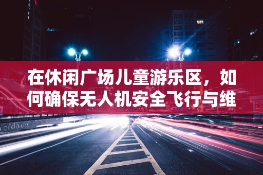 在休闲广场儿童游乐区，如何确保无人机安全飞行与维修？