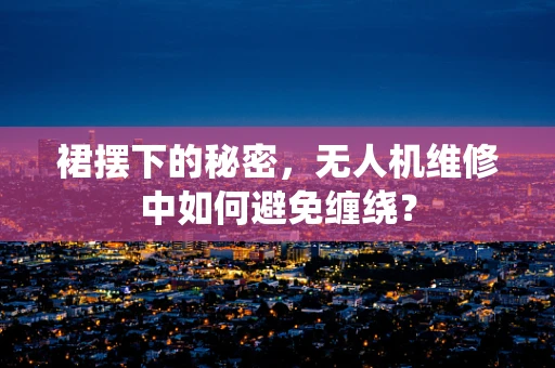 裙摆下的秘密，无人机维修中如何避免缠绕？