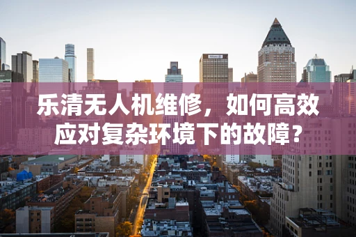乐清无人机维修，如何高效应对复杂环境下的故障？