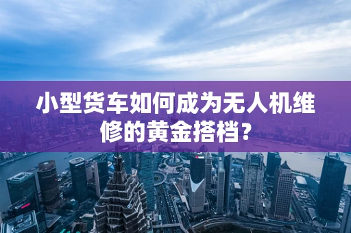 小型货车如何成为无人机维修的黄金搭档？