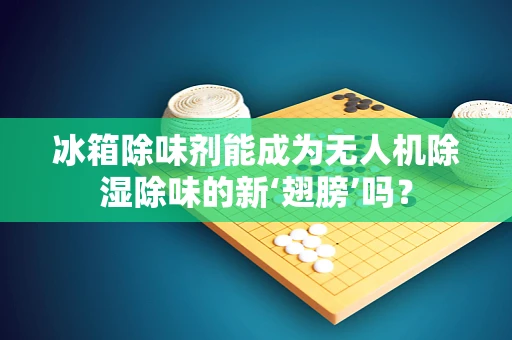 冰箱除味剂能成为无人机除湿除味的新‘翅膀’吗？