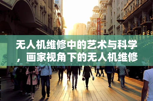 无人机维修中的艺术与科学，画家视角下的无人机维修挑战